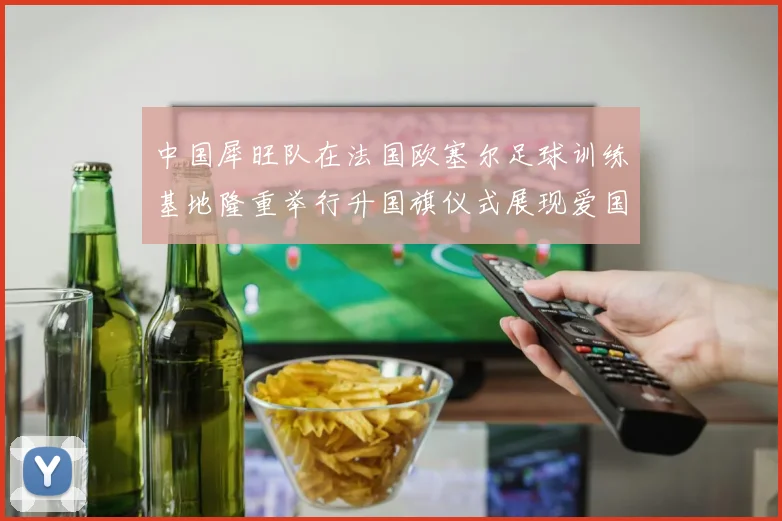 中国犀旺队在法国欧塞尔足球训练基地隆重举行升国旗仪式展现爱国情怀