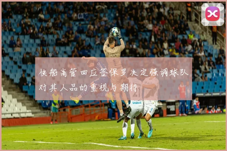 快船高管回应签保罗决定强调球队对其人品的重视与期待