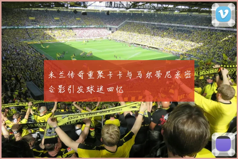 米兰传奇重聚卡卡与马尔蒂尼亲密合影引发球迷回忆