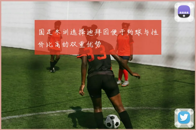 国足冬训选择迪拜因便于约球与性价比高的双重优势