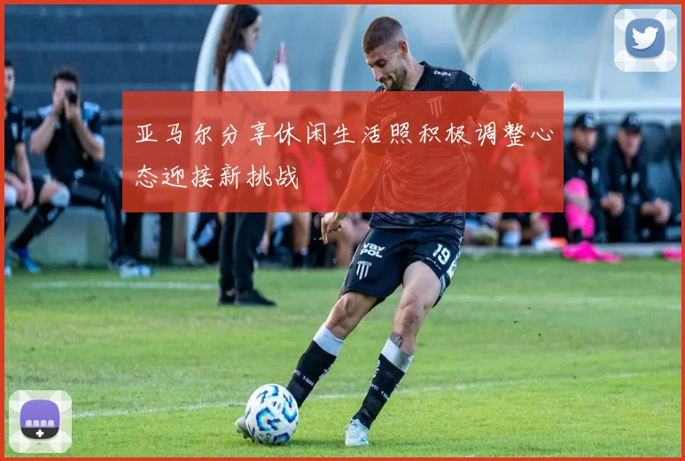 亚马尔分享休闲生活照积极调整心态迎接新挑战