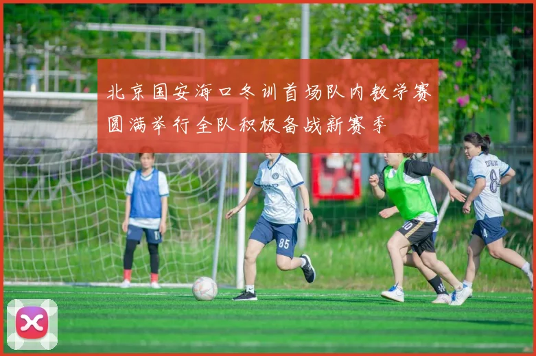 北京国安海口冬训首场队内教学赛圆满举行全队积极备战新赛季