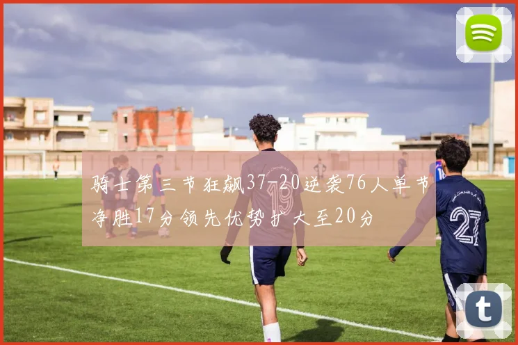 骑士第三节狂飙37-20逆袭76人单节净胜17分领先优势扩大至20分