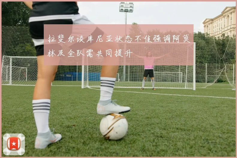 拉斐尔谈库尼亚状态不佳强调阿莫林及全队需共同提升
