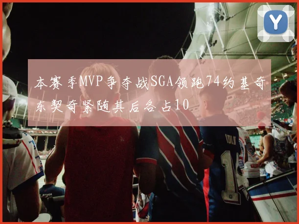 本赛季MVP争夺战SGA领跑74约基奇东契奇紧随其后各占10