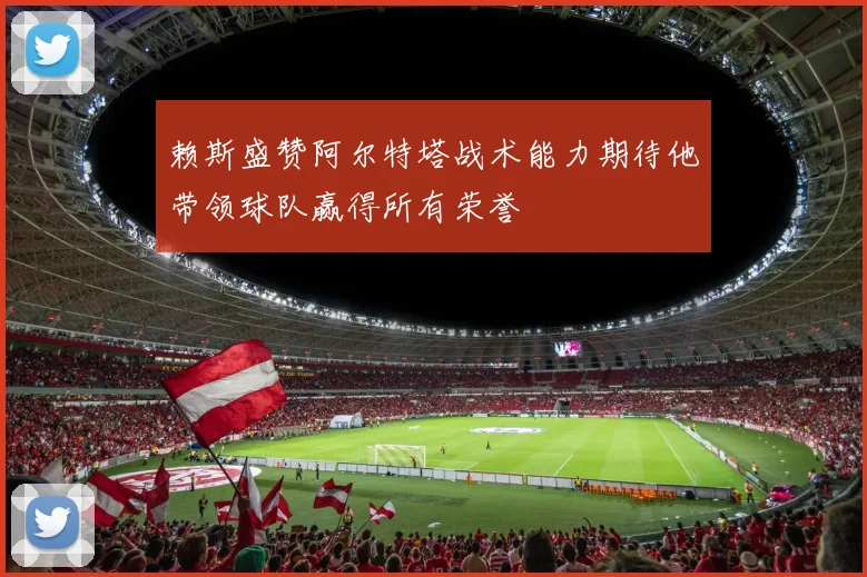 赖斯盛赞阿尔特塔战术能力期待他带领球队赢得所有荣誉