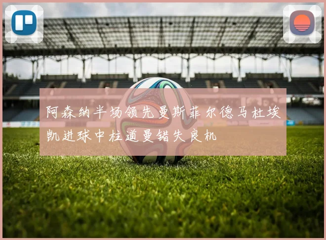 阿森纳半场领先曼斯菲尔德马杜埃凯进球中柱道曼错失良机