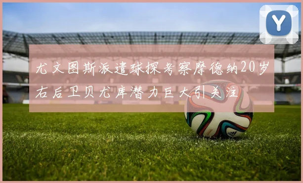 尤文图斯派遣球探考察摩德纳20岁右后卫贝尤库潜力巨大引关注